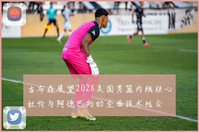 吉布森展望2028美国男篮内线核心杜伦与阿德巴约的全面技术结合